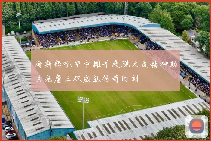海斯怒吼空中摊手展现大度精神助力老詹三双成就传奇时刻