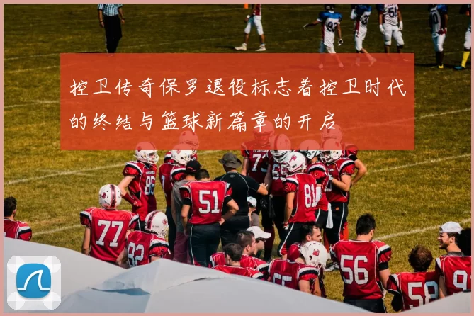 控卫传奇保罗退役标志着控卫时代的终结与篮球新篇章的开启