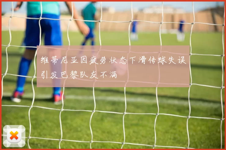 维蒂尼亚因疲劳状态下滑传球失误引发巴黎队友不满