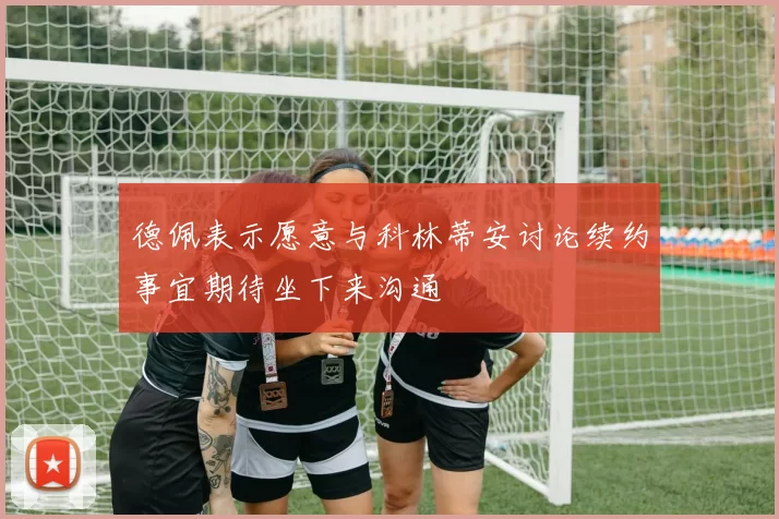 德佩表示愿意与科林蒂安讨论续约事宜期待坐下来沟通