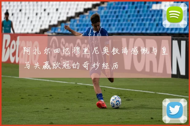 阿扎尔回忆穆里尼奥教诲感慨与皇马共赢欧冠的奇妙经历