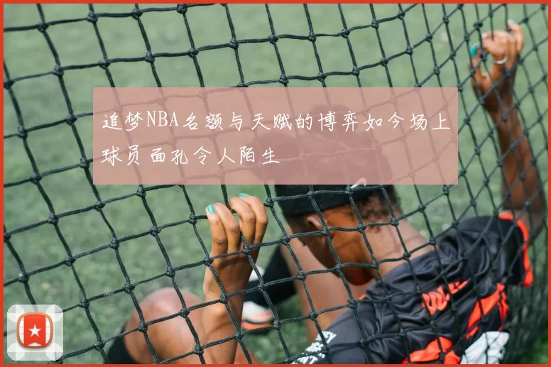 追梦NBA名额与天赋的博弈如今场上球员面孔令人陌生
