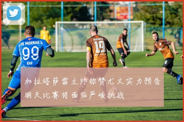 加拉塔萨雷主帅称赞尤文实力预告明天比赛将面临严峻挑战