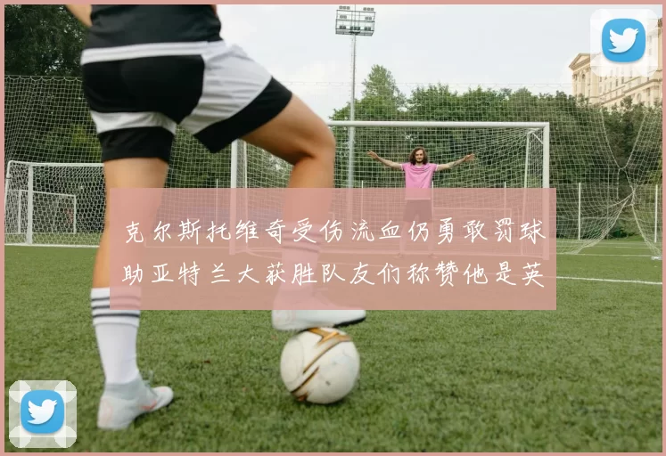 克尔斯托维奇受伤流血仍勇敢罚球助亚特兰大获胜队友们称赞他是英雄
