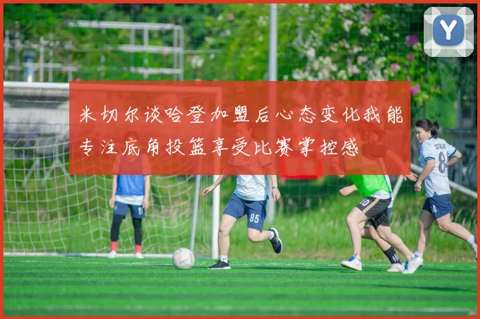 米切尔谈哈登加盟后心态变化我能专注底角投篮享受比赛掌控感