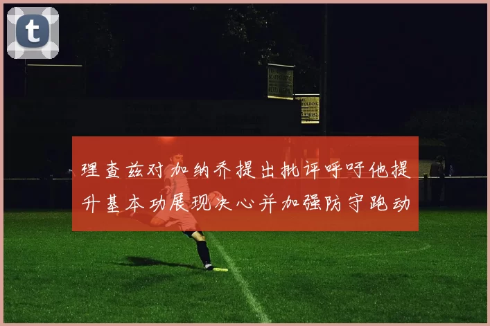 理查兹对加纳乔提出批评呼吁他提升基本功展现决心并加强防守跑动能力