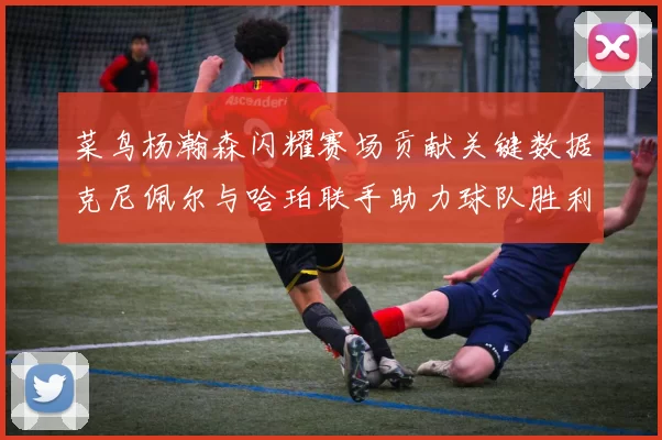 菜鸟杨瀚森闪耀赛场贡献关键数据克尼佩尔与哈珀联手助力球队胜利