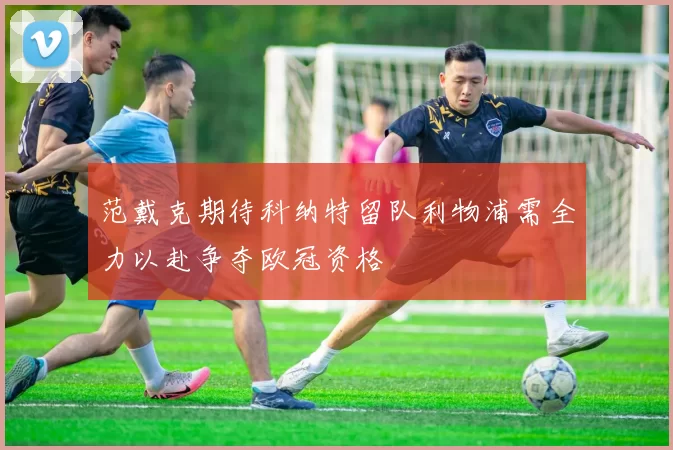 范戴克期待科纳特留队利物浦需全力以赴争夺欧冠资格