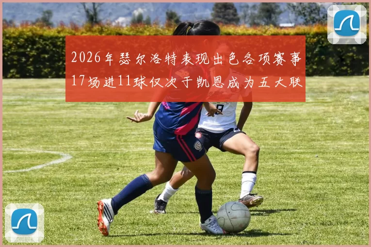 2026年瑟尔洛特表现出色各项赛事17场进11球仅次于凯恩成为五大联赛新星