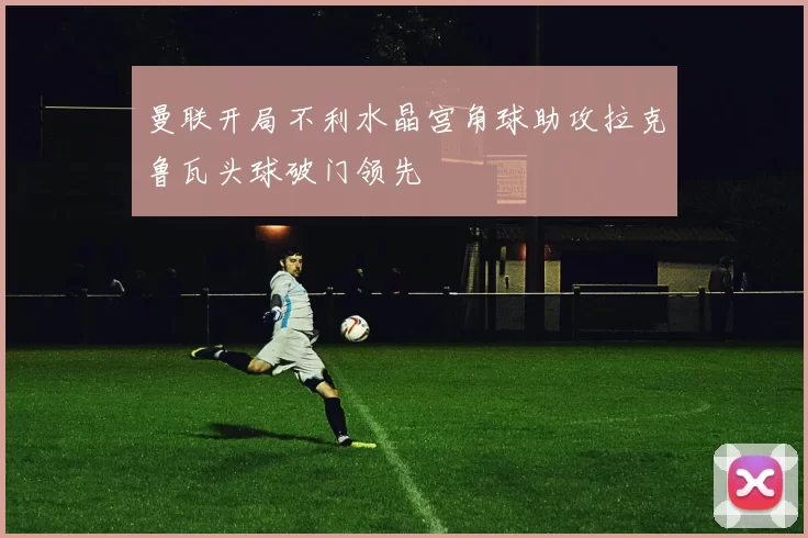 曼联开局不利水晶宫角球助攻拉克鲁瓦头球破门领先