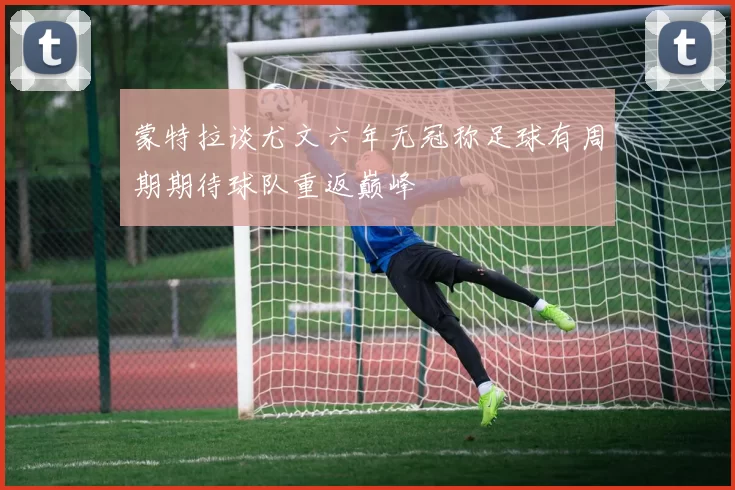 蒙特拉谈尤文六年无冠称足球有周期期待球队重返巅峰