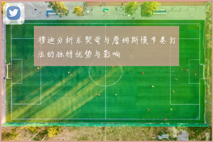 穆迪分析东契奇与詹姆斯慢节奏打法的独特优势与影响