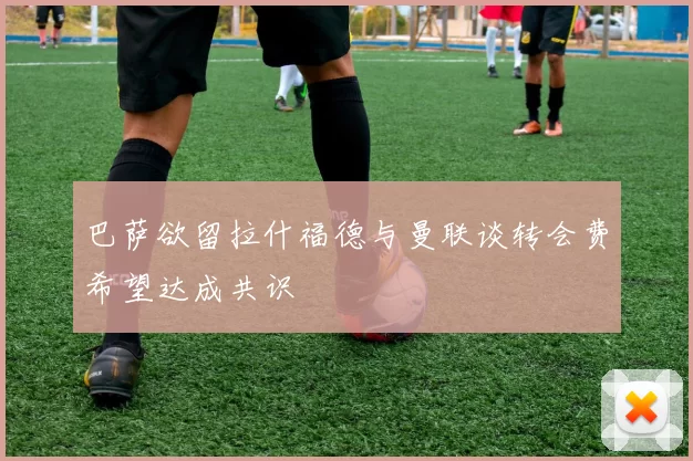 巴萨欲留拉什福德与曼联谈转会费希望达成共识