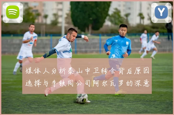 媒体人分析泰山中卫转会背后原因选择与李铁同公司阿尔瓦罗的深意