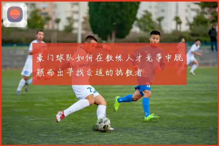豪门球队如何在教练人才竞争中脱颖而出寻找合适的执教者