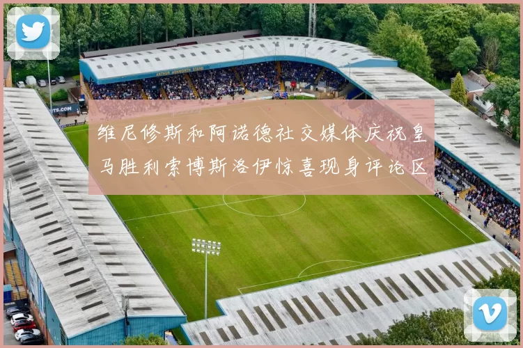 维尼修斯和阿诺德社交媒体庆祝皇马胜利索博斯洛伊惊喜现身评论区互动
