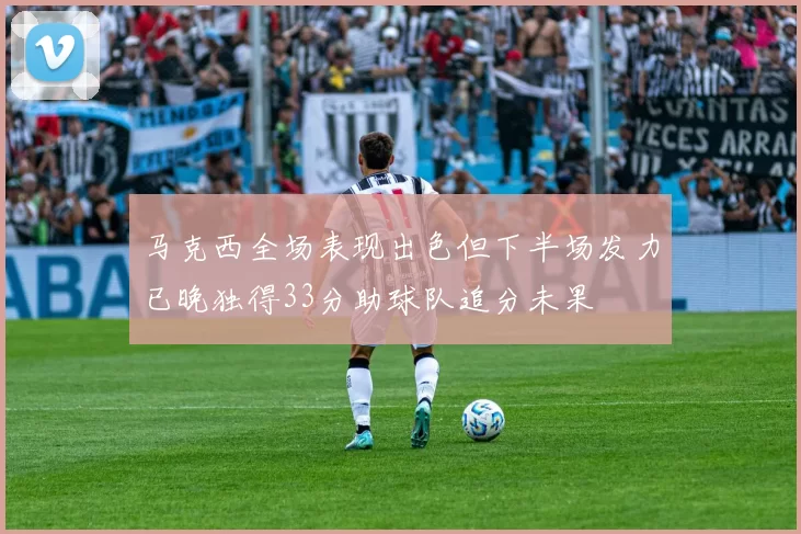 马克西全场表现出色但下半场发力已晚独得33分助球队追分未果