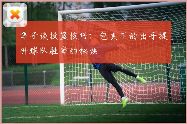 华子谈投篮技巧：包夹下的出手提升球队胜率的秘诀