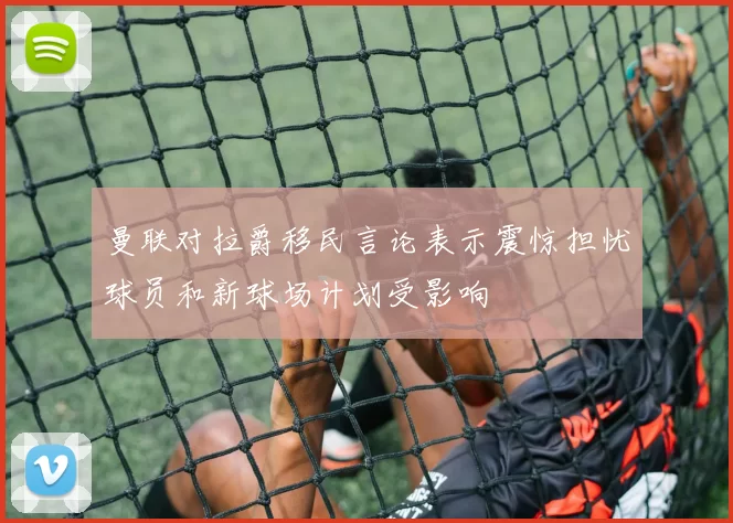 曼联对拉爵移民言论表示震惊担忧球员和新球场计划受影响