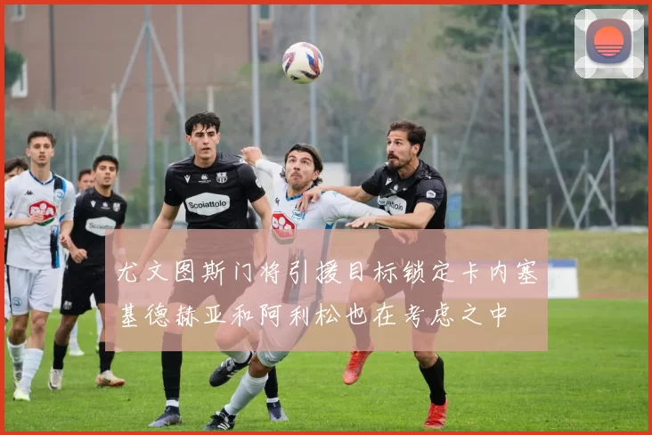 尤文图斯门将引援目标锁定卡内塞基德赫亚和阿利松也在考虑之中