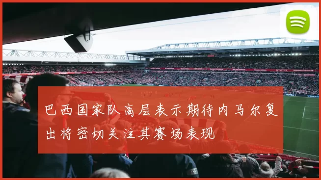 巴西国家队高层表示期待内马尔复出将密切关注其赛场表现