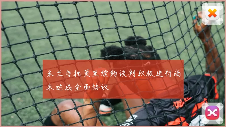 米兰与托莫里续约谈判积极进行尚未达成全面协议