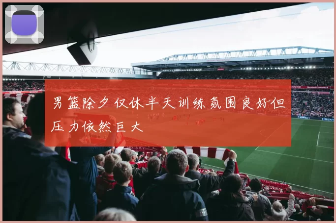 男篮除夕仅休半天训练氛围良好但压力依然巨大