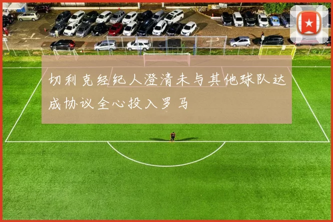 切利克经纪人澄清未与其他球队达成协议全心投入罗马