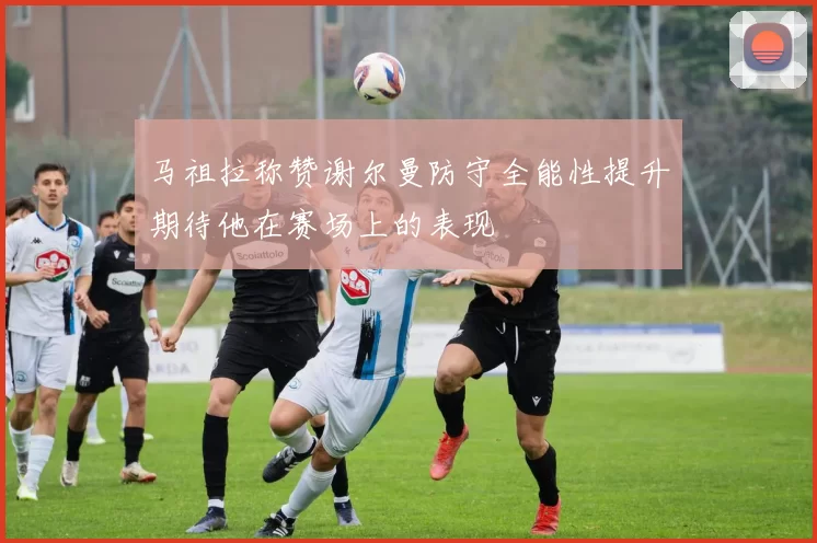 马祖拉称赞谢尔曼防守全能性提升期待他在赛场上的表现