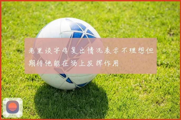 老里谈字母复出情况表示不理想但期待他能在场上发挥作用