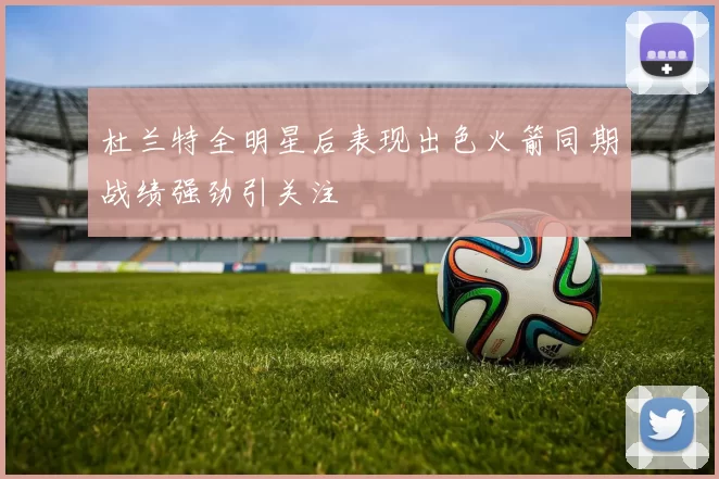杜兰特全明星后表现出色火箭同期战绩强劲引关注