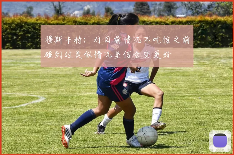 穆斯卡特：对目前情况不吃惊之前碰到过类似情况坚信会变更好