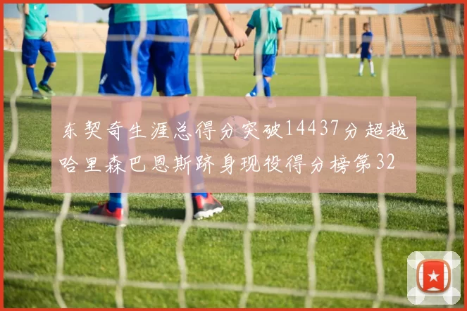 东契奇生涯总得分突破14437分超越哈里森巴恩斯跻身现役得分榜第32位