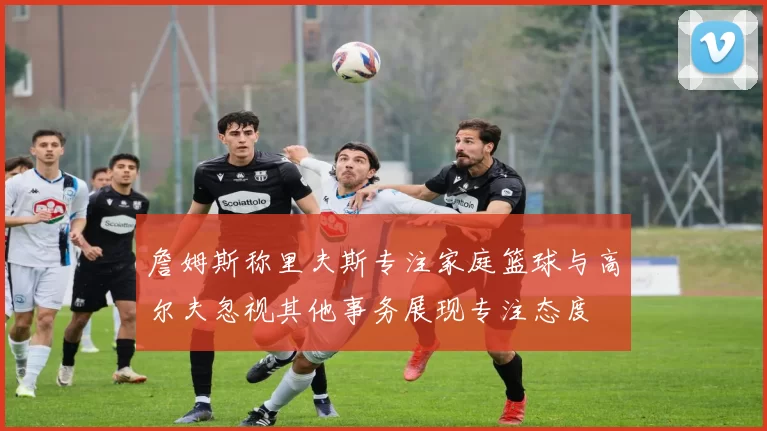 詹姆斯称里夫斯专注家庭篮球与高尔夫忽视其他事务展现专注态度