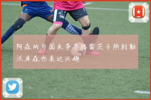 阿森纳与国米争夺格雷茨卡热刺勒沃库森也表达兴趣
