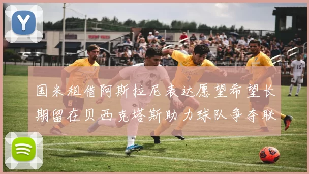 国米租借阿斯拉尼表达愿望希望长期留在贝西克塔斯助力球队争夺联赛冠军