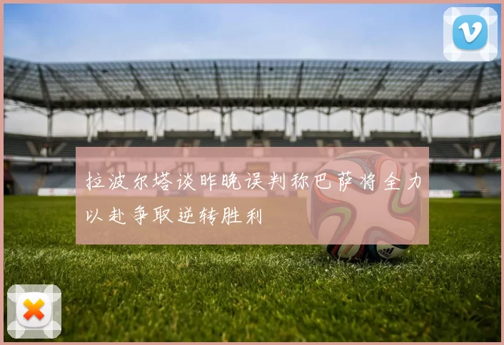 拉波尔塔谈昨晚误判称巴萨将全力以赴争取逆转胜利